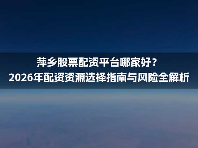 萍乡股票配资平台哪家好？2026年配资资源选择指南与风险全解析