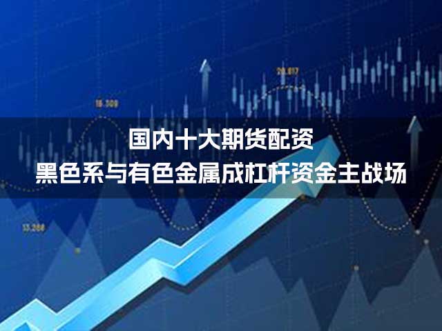 国内十大期货配资：黑色系与有色金属成杠杆资金主战场
