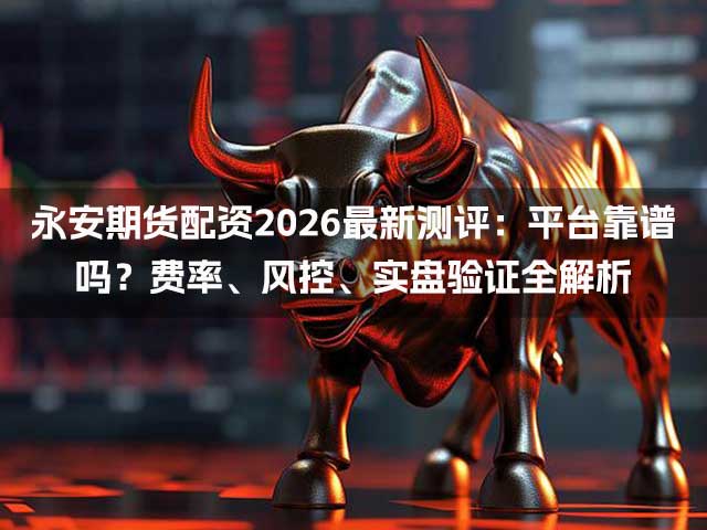 永安期货配资2026最新测评：平台靠谱吗？费率、风控、实盘验证全解析